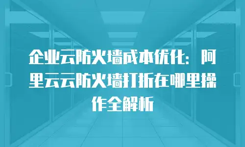 企业云防火墙成本优化：阿里云云防火墙打折在哪里操作全解析