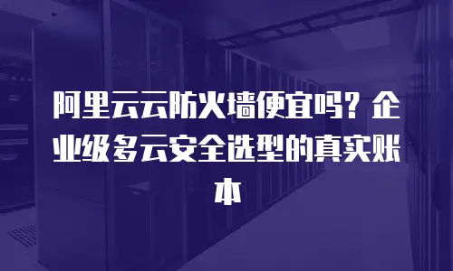 阿里云云防火墙便宜吗？企业级多云安全选型的真实账本
