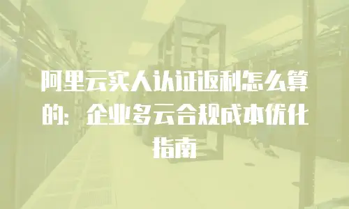 阿里云实人认证返利怎么算的：企业多云合规成本优化指南