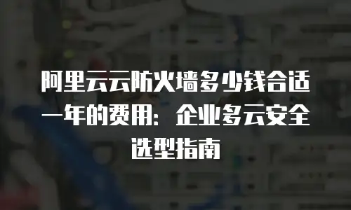 阿里云云防火墙多少钱合适一年的费用：企业多云安全选型指南