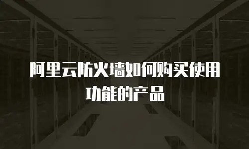 阿里云防火墙如何购买使用功能的产品