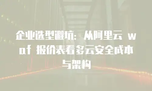 企业选型避坑：从阿里云 waf 报价表看多云安全成本与架构