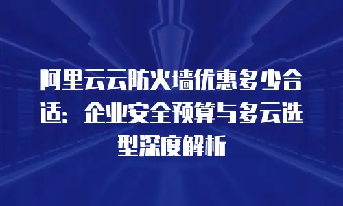 阿里云云防火墙优惠多少合适：企业安全预算与多云选型深度解析