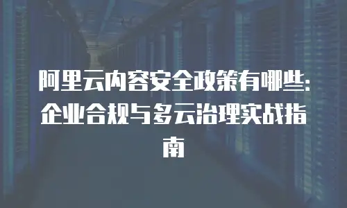 阿里云内容安全政策有哪些：企业合规与多云治理实战指南