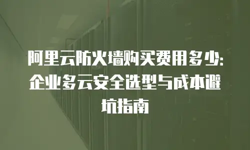 阿里云防火墙购买费用多少：企业多云安全选型与成本避坑指南