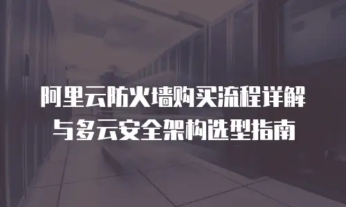 阿里云防火墙购买流程详解与多云安全架构选型指南