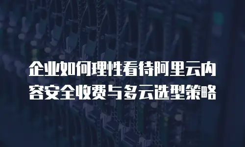 企业如何理性看待阿里云内容安全收费与多云选型策略