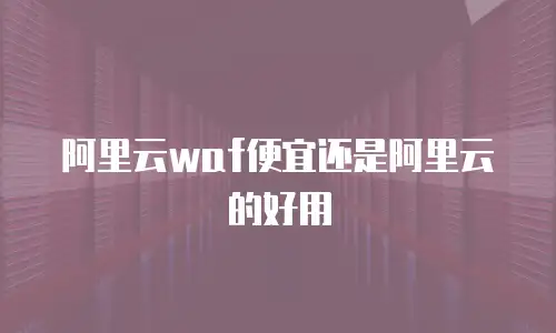阿里云waf便宜还是阿里云的好用