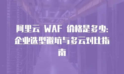 阿里云 WAF 价格是多少：企业选型避坑与多云对比指南