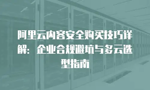 阿里云内容安全购买技巧详解：企业合规避坑与多云选型指南