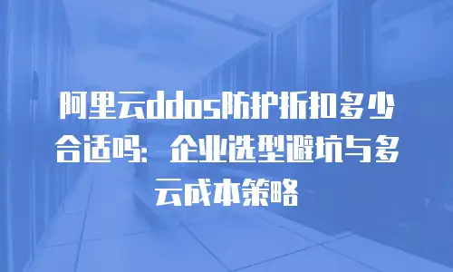 阿里云ddos防护折扣多少合适吗：企业选型避坑与多云成本策略