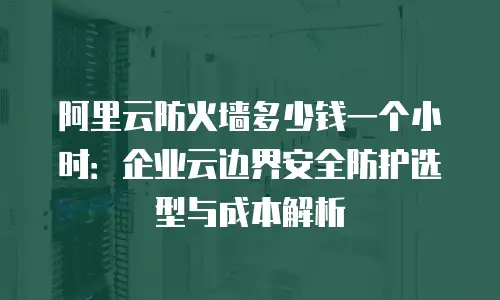 阿里云防火墙多少钱一个小时：企业云边界安全防护选型与成本解析