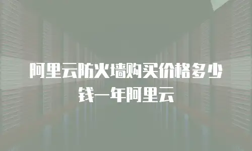 阿里云防火墙购买价格多少钱一年阿里云