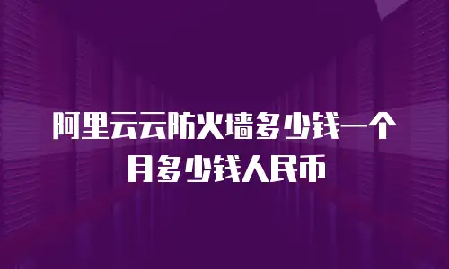 阿里云云防火墙多少钱一个月多少钱人民币