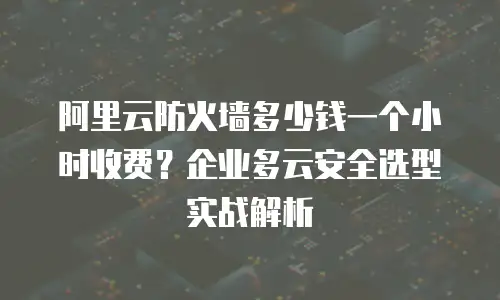 阿里云防火墙多少钱一个小时收费？企业多云安全选型实战解析