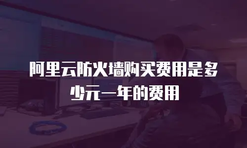 阿里云防火墙购买费用是多少元一年的费用