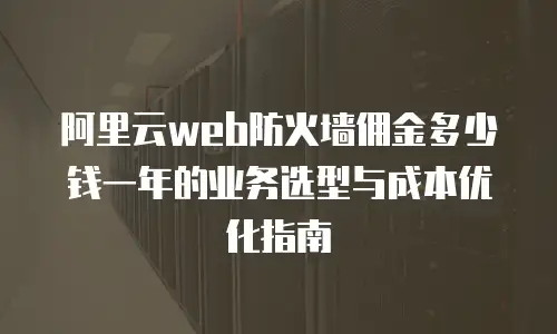 阿里云web防火墙佣金多少钱一年的业务选型与成本优化指南