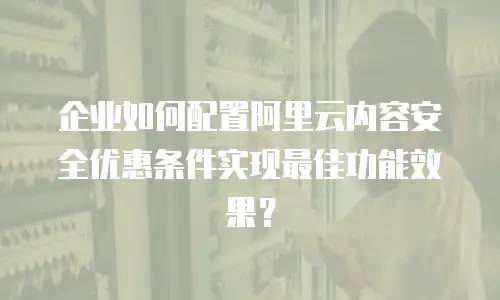 企业如何配置阿里云内容安全优惠条件实现最佳功能效果？