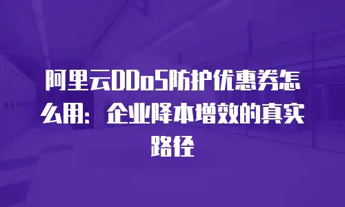 阿里云DDoS防护优惠券怎么用：企业降本增效的真实路径