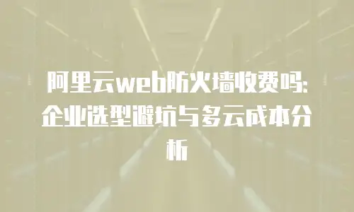 阿里云web防火墙收费吗：企业选型避坑与多云成本分析