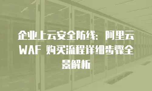 企业上云安全防线：阿里云 WAF 购买流程详细步骤全景解析