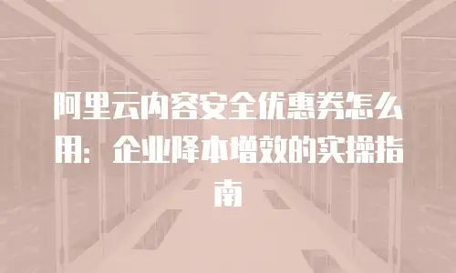 阿里云内容安全优惠券怎么用：企业降本增效的实操指南