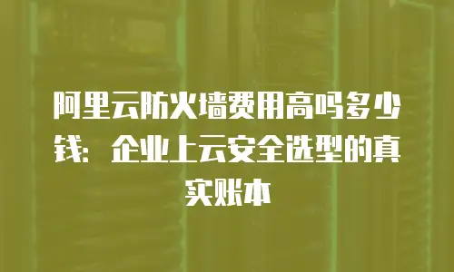 阿里云防火墙费用高吗多少钱：企业上云安全选型的真实账本