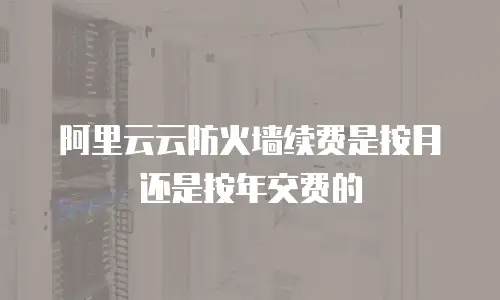 阿里云云防火墙续费是按月还是按年交费的