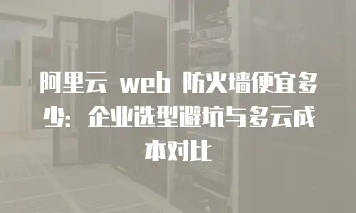 阿里云 web 防火墙便宜多少：企业选型避坑与多云成本对比