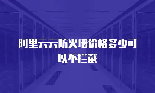阿里云云防火墙价格多少可以不拦截