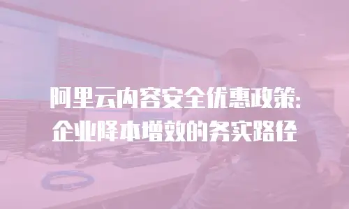 阿里云内容安全优惠政策：企业降本增效的务实路径