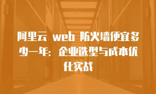 阿里云 web 防火墙便宜多少一年：企业选型与成本优化实战