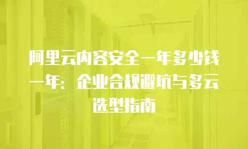 阿里云内容安全一年多少钱一年：企业合规避坑与多云选型指南