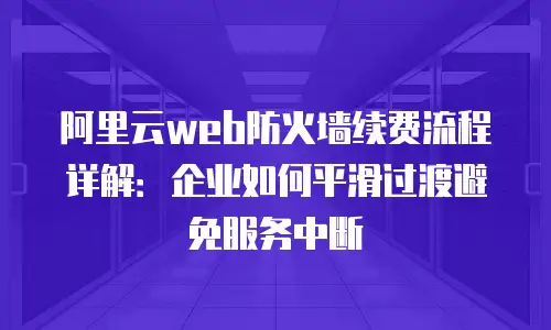 阿里云web防火墙续费流程详解：企业如何平滑过渡避免服务中断