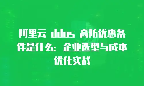 阿里云 ddos 高防优惠条件是什么：企业选型与成本优化实战