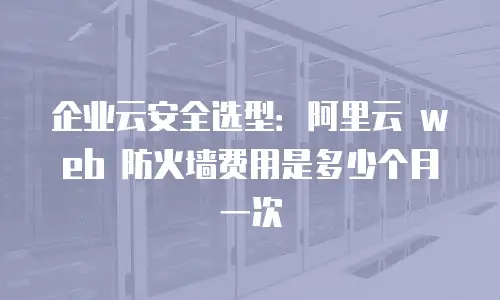 企业云安全选型：阿里云 web 防火墙费用是多少个月一次