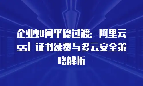 企业如何平稳过渡：阿里云 ssl 证书续费与多云安全策略解析