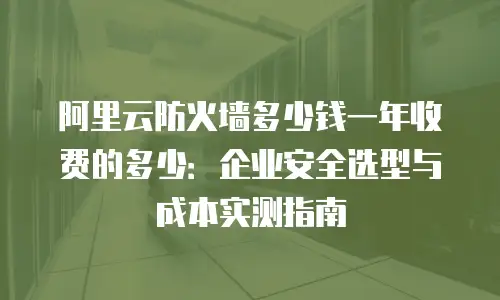 阿里云防火墙多少钱一年收费的多少：企业安全选型与成本实测指南