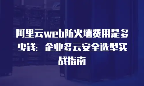 阿里云web防火墙费用是多少钱：企业多云安全选型实战指南