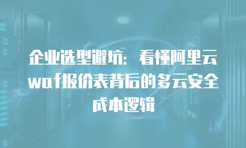 企业选型避坑：看懂阿里云waf报价表背后的多云安全成本逻辑