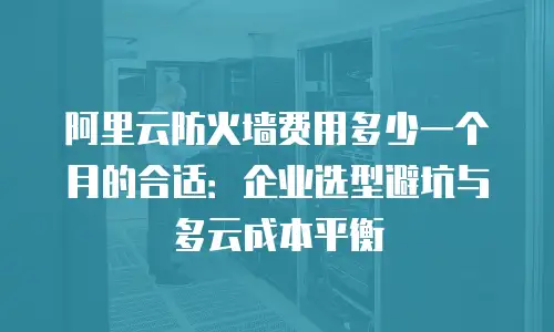 阿里云防火墙费用多少一个月的合适：企业选型避坑与多云成本平衡