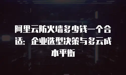 阿里云防火墙多少钱一个合适：企业选型决策与多云成本平衡
