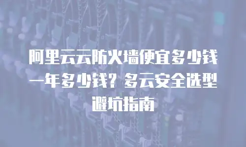 阿里云云防火墙便宜多少钱一年多少钱？多云安全选型避坑指南
