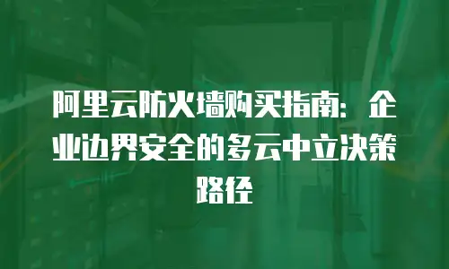 阿里云防火墙购买指南：企业边界安全的多云中立决策路径