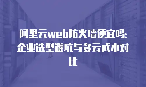 阿里云web防火墙便宜吗：企业选型避坑与多云成本对比