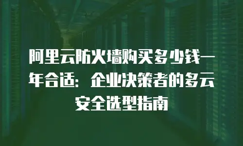 阿里云防火墙购买多少钱一年合适：企业决策者的多云安全选型指南