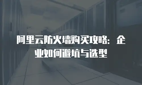 阿里云防火墙购买攻略：企业如何避坑与选型