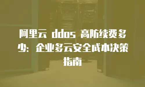 阿里云 ddos 高防续费多少：企业多云安全成本决策指南