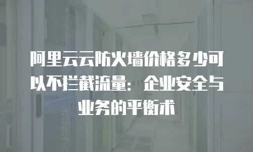 阿里云云防火墙价格多少可以不拦截流量：企业安全与业务的平衡术