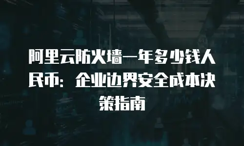阿里云防火墙一年多少钱人民币：企业边界安全成本决策指南